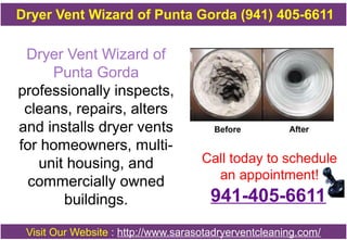 Dryer Vent Wizard of
Punta Gorda
professionally inspects,
cleans, repairs, alters
and installs dryer vents
for homeowners, multi-
unit housing, and
commercially owned
buildings.
Call today to schedule
an appointment!
Visit Our Website : http://www.sarasotadryerventcleaning.com/
Dryer Vent Wizard of Punta Gorda (941) 405-6611
941-405-6611
 
