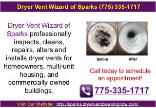 Dryer Vent Wizard of
Sparks professionally
inspects, cleans,
repairs, alters and
installs dryer vents for
homeowners, multi-unit
housing, and
commercially owned
buildings.
Call today to schedule
an appointment!
775-335-1717
Visit Our Website : http://sparks.dryerventcleaningnow.com/
Dryer Vent Wizard of Sparks (775) 335-1717
 