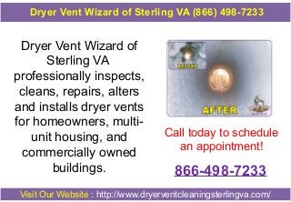 Dryer Vent Wizard of
Sterling VA
professionally inspects,
cleans, repairs, alters
and installs dryer vents
for homeowners, multi-
unit housing, and
commercially owned
buildings.
Call today to schedule
an appointment!
866-498-7233
Visit Our Website : http://www.dryerventcleaningsterlingva.com/
Dryer Vent Wizard of Sterling VA (866) 498-7233
 