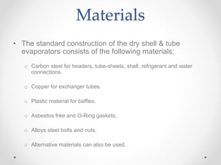 Materials
• The standard construction of the dry shell & tube
evaporators consists of the following materials:
o Carbon steel for headers, tube-sheets, shell, refrigerant and water
connections.
o Copper for exchanger tubes.
o Plastic material for baffles.
o Asbestos free and O-Ring gaskets.
o Alloys steel bolts and nuts.
o Alternative materials can also be used.
 