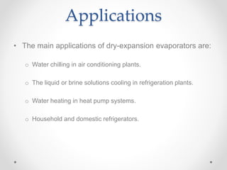 Applications
• The main applications of dry-expansion evaporators are:
o Water chilling in air conditioning plants.
o The liquid or brine solutions cooling in refrigeration plants.
o Water heating in heat pump systems.
o Household and domestic refrigerators.
 