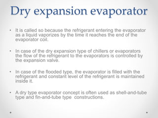 Dry expansion evaporator
• It is called so because the refrigerant entering the evaporator
as a liquid vaporizes by the time it reaches the end of the
evaporator coil.
• In case of the dry expansion type of chillers or evaporators
the flow of the refrigerant to the evaporators is controlled by
the expansion valve.
• In case of the flooded type, the evaporator is filled with the
refrigerant and constant level of the refrigerant is maintained
inside it.
• A dry type evaporator concept is often used as shell-and-tube
type and fin-and-tube type constructions.
 