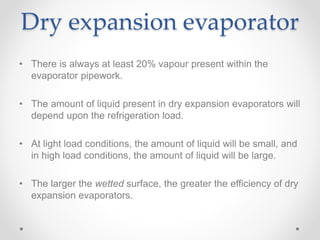 Dry expansion evaporator
• There is always at least 20% vapour present within the
evaporator pipework.
• The amount of liquid present in dry expansion evaporators will
depend upon the refrigeration load.
• At light load conditions, the amount of liquid will be small, and
in high load conditions, the amount of liquid will be large.
• The larger the wetted surface, the greater the efficiency of dry
expansion evaporators.
 