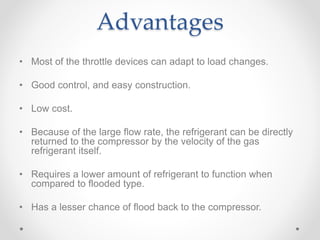 Advantages
• Most of the throttle devices can adapt to load changes.
• Good control, and easy construction.
• Low cost.
• Because of the large flow rate, the refrigerant can be directly
returned to the compressor by the velocity of the gas
refrigerant itself.
• Requires a lower amount of refrigerant to function when
compared to flooded type.
• Has a lesser chance of flood back to the compressor.
 