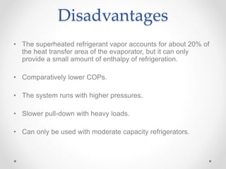Disadvantages
• The superheated refrigerant vapor accounts for about 20% of
the heat transfer area of the evaporator, but it can only
provide a small amount of enthalpy of refrigeration.
• Comparatively lower COPs.
• The system runs with higher pressures.
• Slower pull-down with heavy loads.
• Can only be used with moderate capacity refrigerators.
 