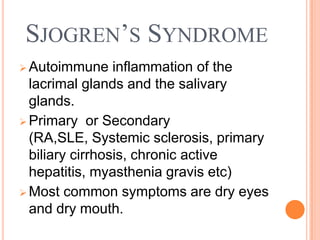 SJOGREN’S SYNDROME
 Autoimmune     inflammation of the
  lacrimal glands and the salivary
  glands.
 Primary or Secondary
  (RA,SLE, Systemic sclerosis, primary
  biliary cirrhosis, chronic active
  hepatitis, myasthenia gravis etc)
 Most common symptoms are dry eyes
  and dry mouth.
 