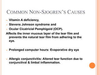 COMMON NON-SJOGREN’S CAUSES
 Vitamin A deficiency,
 Stevens Johnson syndrome and

 Ocular Cicatricial Pemphigoid (OCP).

Affects the inner mucous layer of the tear film and
  prevents the natural tear film from adhering to the
  eye.

   Prolonged computer hours: Evaporative dry eye

   Allergic conjunctivitis: Altered tear function due to
    conjunctival & limbal inflammation.
 