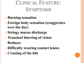 CLINICAL FEATURE:
          SYMPTOMS
 Burning  sensation
 Foreign body sensation (exaggerates
  over the day)
 Stringy mucus discharge
 Transient blurring of vision
 Redness
 Difficulty wearing contact lenses
 Crusting of the lids
 