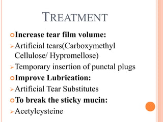TREATMENT
Increase    tear film volume:
 Artificial tears(Carboxymethyl
  Cellulose/ Hypromellose)
 Temporary insertion of punctal plugs
Improve Lubrication:
 Artificial Tear Substitutes
To break the sticky mucin:
 Acetylcysteine
 