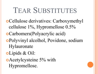 TEAR SUBSTITUTES
Cellulose derivatives: Carboxymethyl
 cellulose 1%, Hypromellose 0.5%
Carbomers(Polyacrylic acid)
Polyvinyl alcolhol, Povidone, sodium
 Hylauronate
Lipids & Oil:
Acetylcysteine 5% with
 Hypromellose.
 