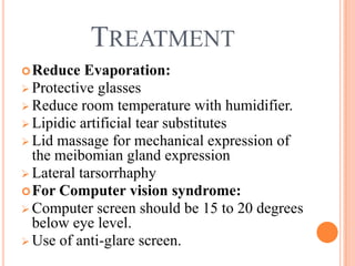 TREATMENT
 Reduce   Evaporation:
 Protective glasses
 Reduce room temperature with humidifier.
 Lipidic artificial tear substitutes
 Lid massage for mechanical expression of
  the meibomian gland expression
 Lateral tarsorrhaphy
 For Computer vision syndrome:
 Computer screen should be 15 to 20 degrees
  below eye level.
 Use of anti-glare screen.
 