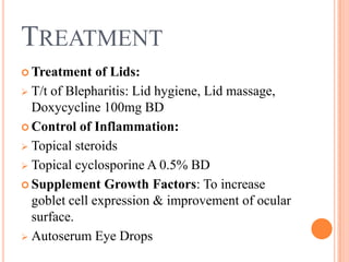 TREATMENT
 Treatment    of Lids:
 T/t of Blepharitis: Lid hygiene, Lid massage,
  Doxycycline 100mg BD
 Control of Inflammation:

 Topical steroids

 Topical cyclosporine A 0.5% BD

 Supplement Growth Factors: To increase
  goblet cell expression & improvement of ocular
  surface.
 Autoserum Eye Drops
 
