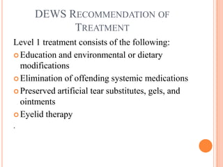 DEWS RECOMMENDATION OF
            TREATMENT
Level 1 treatment consists of the following:
 Education and environmental or dietary
  modifications
 Elimination of offending systemic medications

 Preserved artificial tear substitutes, gels, and
  ointments
 Eyelid therapy
.
 