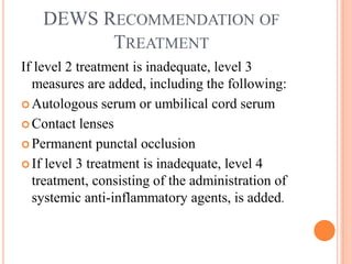DEWS RECOMMENDATION OF
         TREATMENT
If level 2 treatment is inadequate, level 3
  measures are added, including the following:
 Autologous serum or umbilical cord serum

 Contact lenses

 Permanent punctal occlusion

 If level 3 treatment is inadequate, level 4
  treatment, consisting of the administration of
  systemic anti-inflammatory agents, is added.
 