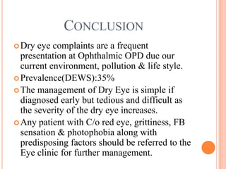 CONCLUSION
 Dry  eye complaints are a frequent
  presentation at Ophthalmic OPD due our
  current environment, pollution & life style.
 Prevalence(DEWS):35%
 The management of Dry Eye is simple if
  diagnosed early but tedious and difficult as
  the severity of the dry eye increases.
 Any patient with C/o red eye, grittiness, FB
  sensation & photophobia along with
  predisposing factors should be referred to the
  Eye clinic for further management.
 