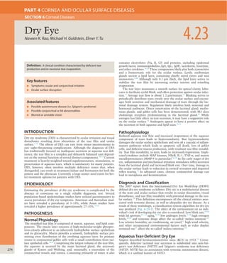 274
INTRODUCTION
Dry eye syndrome (DES) is characterized by ocular irritation and visual
disturbance resulting from alterations of the tear ﬁlm and ocular
surface.1–10
The effects of DES can vary from minor inconvenience to
rare sight-threatening complications. Although the diagnosis of DES
has traditionally focused on inadequate secretion or aqueous tear deﬁ-
ciency, the tear ﬁlm is a complex and delicately balanced unit depend-
ent on the normal function of several distinct components.10–13
Current
treatment is heavily weighted toward supplementation, stimulation, or
preservation of aqueous tears, which is satisfactory for many patients.
DES, however, often involves multiple deﬁciency states that, when
disregarded, can result in treatment failure and frustration for both the
patient and the physician. Currently, a large unmet need exists for bet-
ter treatment options for patients with DES.
EPIDEMIOLOGY
Estimating the prevalence of dry eye syndrome is complicated by the
absence of consensus on a single reliable diagnostic test. Several
population-based epidemiologic studies have utilized questionnaires to
assess prevalence of dry eye symptoms. American and Australian stud-
ies have revealed a prevalence of 5–16%, while Asian studies have
revealed a higher prevalence of approximately 27–33%.14–25
PATHOGENESIS
Normal Physiology
The stratiﬁed tear ﬁlm is composed of mucin, aqueous, and lipid com-
ponents. The mucin layer consists of high-molecular-weight glycopro-
teins closely adherent to an inherently hydrophobic surface epithelium
and its glycocalyx. Mucin provides a smooth, hydrophilic surface per-
mitting even distribution of the overlying aqueous layer. Its primary
source is conjunctival goblet cells with a small contribution from sur-
face epithelial cells.26,27
Comprising the largest volume of the tear ﬁlm,
the aqueous is secreted by the main lacrimal gland, the accessory
glands of Krause and Wolfring, and, minimally, a transudate of the
conjunctival vessels and cornea. Consisting primarily of water, it also
contains electrolytes (Na, K, Cl) and proteins, including epidermal
growth factor, immunoglobulins (IgA, IgG, IgM), lactoferrin, lysozyme,
and other cytokines.28,29
These components likely play both a protective
and a homeostatic role for the ocular surface. Lastly, meibomian
glands secrete a lipid layer, containing chieﬂy sterol esters and wax
monoesters.3,30
Although only 0.1 μm thick, the lipid layer serves to
stabilize the tear ﬁlm by increasing surface tension and retarding
evaporation.
The tear layer maintains a smooth surface for optical clarity, lubri-
cates to facilitate eyelid blink, and offers protection against ocular infec-
tion.11
Average tear ﬂow is about 1.2 μm/minute.31
Blinking serves to
periodically distribute tears evenly over the ocular surface and encour-
ages both secretion and mechanical drainage of tears through the lac-
rimal drainage system. Regulation likely involves both neuronal and
hormonal pathways. Direct innervation of the lacrimal gland, meibo-
mian glands, and goblet cells has been demonstrated, with M3 class
cholinergic receptors predominating in the lacrimal gland.32
While
estrogen has little effect on tear secretion, it may have a supportive role
on the ocular surface.33
Androgens appear to have a positive effect on
the secretion of both aqueous and lipid tears.34,35
Pathophysiology
Reduced aqueous tear ﬂow and increased evaporation of the aqueous
component of tears leads to hyperosmolarity. Tear hyperosmolarity
damages the ocular surface epithelium and sets off a cascade of inﬂam-
matory pathways which leads to apoptotic cell death, loss of goblet
cells, and deﬁcient mucus production, with resultant tear ﬁlm instabil-
ity. Tear ﬁlm instability, in turn, leads to increased evaporation. Impli-
cated cytokines include MAP kinases, NFκB, IL-1, TNF-α, and matrix
metalloproteinases (MMP-9 in particular).36–38
In the early stages of dry
eye, inﬂammation and mechanical irritation stimulates reﬂex secretion
from the lacrimal gland and increased blink rate. Over time, damage to
the ocular surface leads to reduction in corneal sensation and impaired
reﬂex tearing.10
In advanced cases, chronic conjunctival damage can
lead to metaplasia and keratinization.
Diagnosis and Classification
The 2007 report from the International Dry Eye WorkShop (DEWS)
deﬁned dry eye syndrome as follows: Dry eye is a multifactorial disease
of the tears and ocular surface that results in ocular discomfort, visual
disturbance, and tear ﬁlm instability with potential damage to the ocu-
lar surface.10
This deﬁnition encompasses all the clinical entities asso-
ciated with systemic disease, as well as idiopathic dry eye disease. As a
result of these workshops, a classiﬁcation system algorithm for dry eye
was produced (Fig. 4-23-1). The effect of the environment on an indi-
vidual’s risk of developing dry eye also is considered. Low blink rate,39,40
wide lid aperture,41–-43
aging,44–46
low androgen levels,47,48
high estrogen
levels,49,50
and systemic drugs affect the so-called ‘milieu interieur.’10
Low relative humidity, air conditioning, air travel,51
high wind velocity,
and other occupational environmental factors such as video display
terminal use52
affect the so-called ‘milieu exterieur.’10
Aqueous Tear-Deficient Dry Eye
Sjögren described keratoconjunctivitis sicca (KCS) in 1933.53
Conse-
quently, defective lacrimal tear secretion is subdivided into non-Sjö-
gren’s tear deﬁciency (NSTD) and Sjögren’s syndrome tear deﬁciency
(SSTD). NSTD has no association with systemic autoimmune disease,
which is a cardinal feature of SSTD.
Naveen K. Rao, Michael H. Goldstein, Elmer Y. Tu 4.23Dry Eye
SECTION 6 Corneal Diseases
PART 4 CORNEA AND OCULAR SURFACE DISEASES
Associated features
■ Possible autoimmune disease (i.e. Sjögren’s syndrome)
■ Possible conjunctival or lid abnormalities
■ Blurred or unstable vision
Key features
■ Symptoms: ocular and conjunctival irritation
■ Ocular surface disruption
Definition: A clinical condition characterized by deficient tear
production and/or excessive tear evaporation.
 