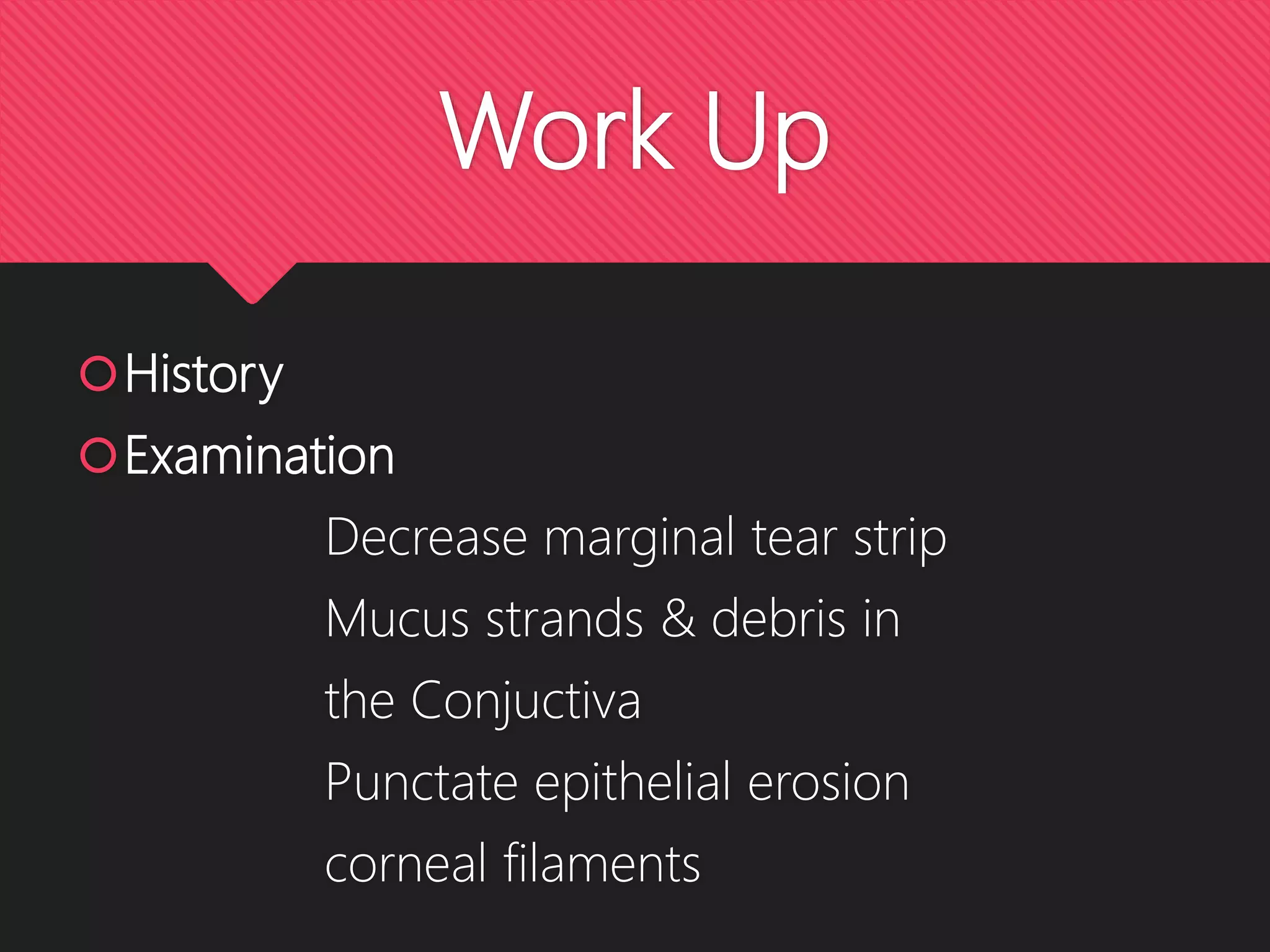 Work Up
History
Examination
Decrease marginal tear strip
Mucus strands & debris in
the Conjuctiva
Punctate epithelial erosion
corneal filaments