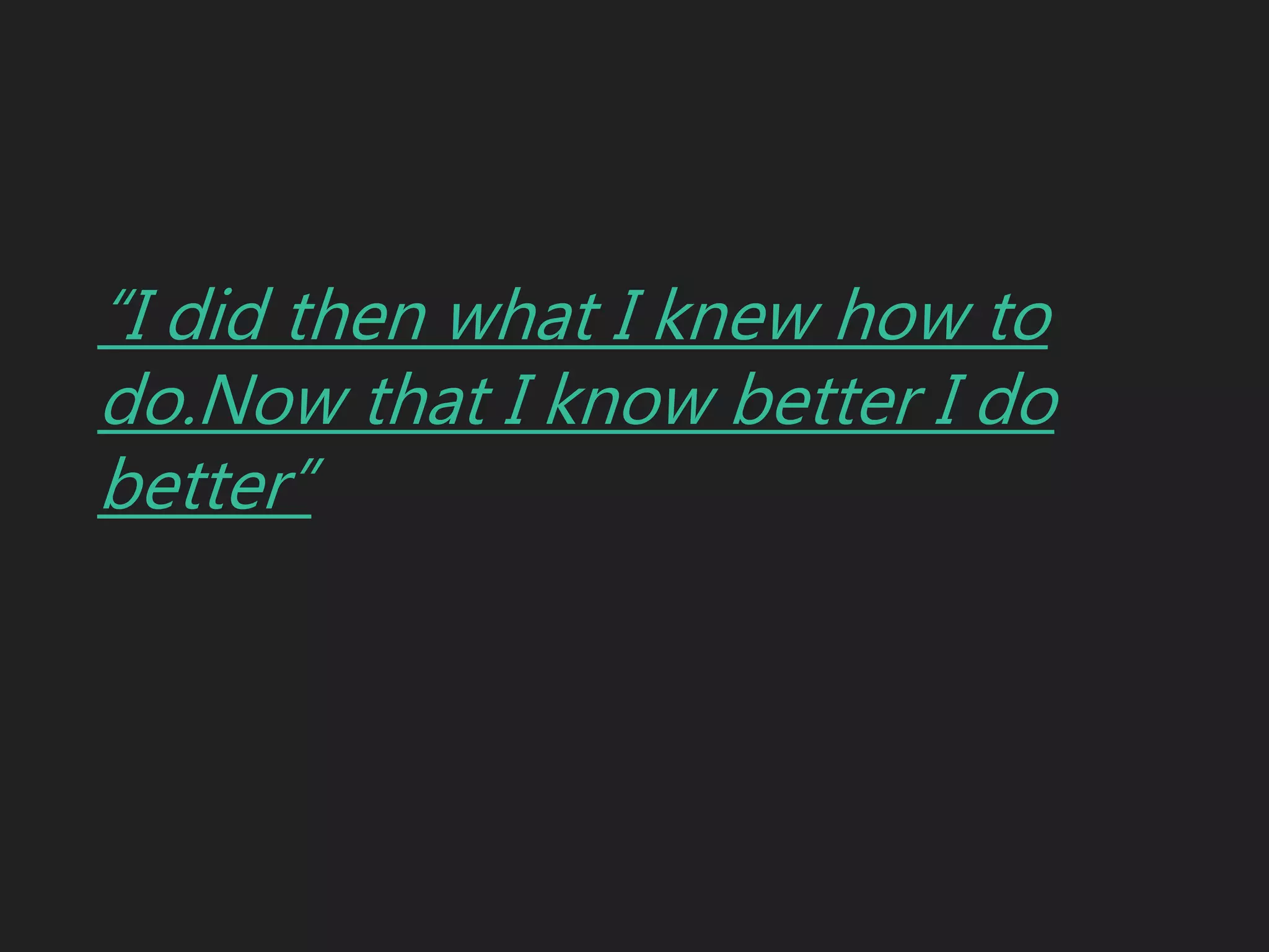 “I did then what I knew how to
do.Now that I know better I do
better”