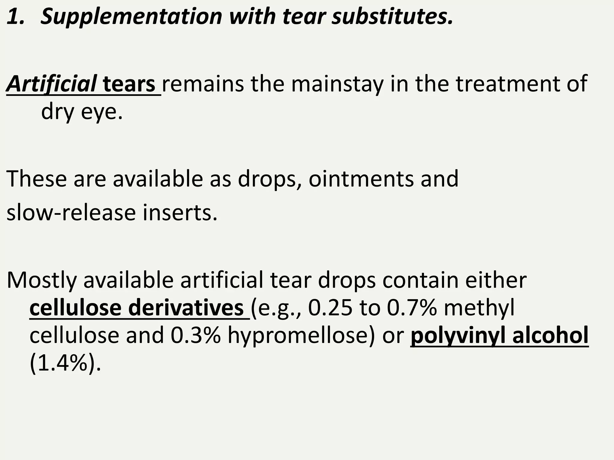 1. Supplementation with tear substitutes.
Artificial tears remains the mainstay in the treatment of
dry eye.
These are available as drops, ointments and
slow-release inserts.
Mostly available artificial tear drops contain either
cellulose derivatives (e.g., 0.25 to 0.7% methyl
cellulose and 0.3% hypromellose) or polyvinyl alcohol
(1.4%).
 