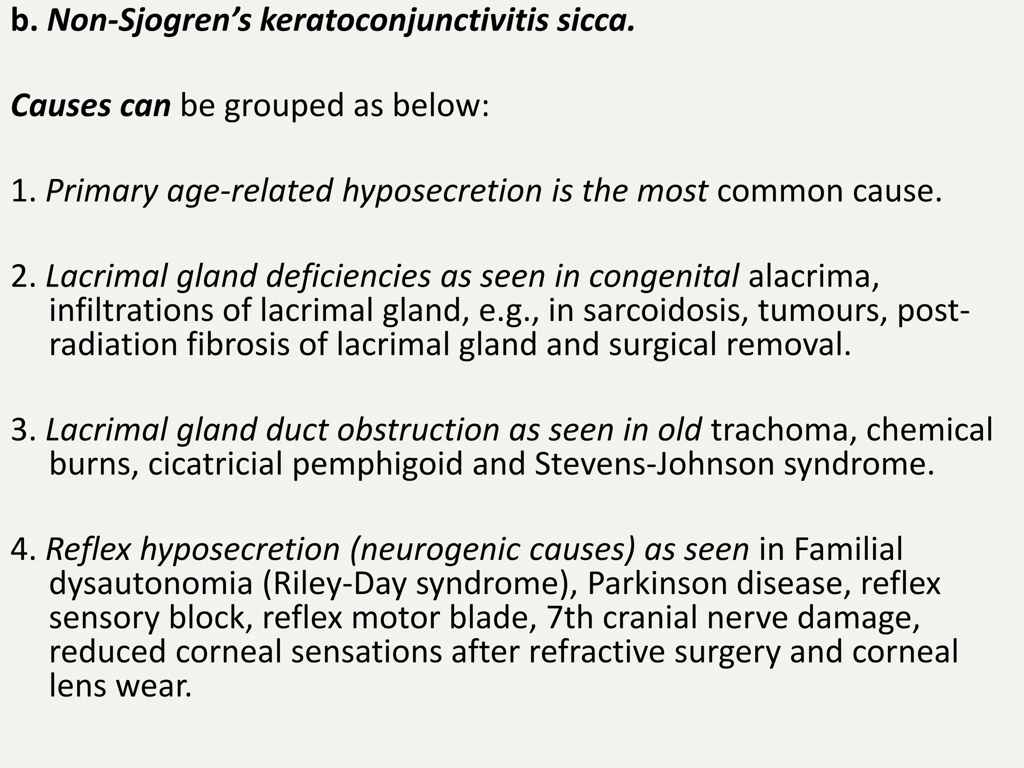 b. Non-Sjogren’s keratoconjunctivitis sicca.
Causes can be grouped as below:
1. Primary age-related hyposecretion is the most common cause.
2. Lacrimal gland deficiencies as seen in congenital alacrima,
infiltrations of lacrimal gland, e.g., in sarcoidosis, tumours, post-
radiation fibrosis of lacrimal gland and surgical removal.
3. Lacrimal gland duct obstruction as seen in old trachoma, chemical
burns, cicatricial pemphigoid and Stevens-Johnson syndrome.
4. Reflex hyposecretion (neurogenic causes) as seen in Familial
dysautonomia (Riley-Day syndrome), Parkinson disease, reflex
sensory block, reflex motor blade, 7th cranial nerve damage,
reduced corneal sensations after refractive surgery and corneal
lens wear.
 