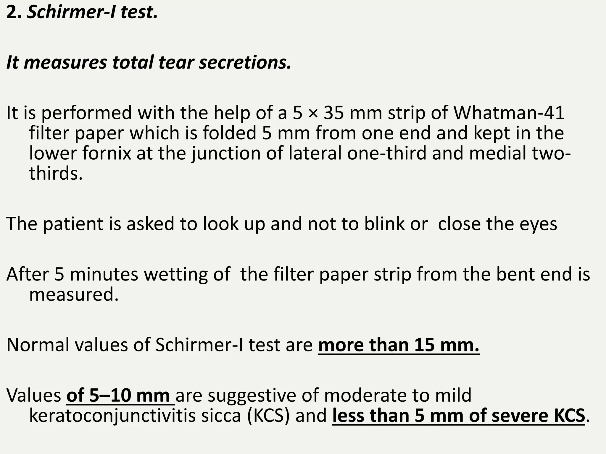 2. Schirmer-I test.
It measures total tear secretions.
It is performed with the help of a 5 × 35 mm strip of Whatman-41
filter paper which is folded 5 mm from one end and kept in the
lower fornix at the junction of lateral one-third and medial two-
thirds.
The patient is asked to look up and not to blink or close the eyes
After 5 minutes wetting of the filter paper strip from the bent end is
measured.
Normal values of Schirmer-I test are more than 15 mm.
Values of 5–10 mm are suggestive of moderate to mild
keratoconjunctivitis sicca (KCS) and less than 5 mm of severe KCS.
 
