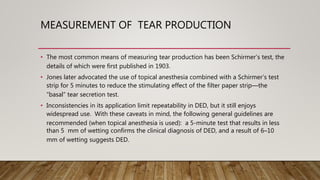 MEASUREMENT OF TEAR PRODUCTION
• The most common means of measuring tear production has been Schirmer’s test, the
details of which were first published in 1903.
• Jones later advocated the use of topical anesthesia combined with a Schirmer’s test
strip for 5 minutes to reduce the stimulating effect of the filter paper strip—the
“basal” tear secretion test.
• Inconsistencies in its application limit repeatability in DED, but it still enjoys
widespread use. With these caveats in mind, the following general guidelines are
recommended (when topical anesthesia is used): a 5-minute test that results in less
than 5 mm of wetting confirms the clinical diagnosis of DED, and a result of 6–10
mm of wetting suggests DED.
 