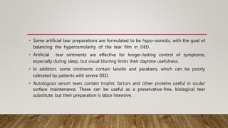 • Some artificial tear preparations are formulated to be hypo-osmotic, with the goal of
balancing the hyperosmolarity of the tear film in DED.
• Artificial tear ointments are effective for longer-lasting control of symptoms,
especially during sleep, but visual blurring limits their daytime usefulness.
• In addition, some ointments contain lanolin and parabens, which can be poorly
tolerated by patients with severe DED.
• Autologous serum tears contain trophic factors and other proteins useful in ocular
surface maintenance. These can be useful as a preservative-free, biological tear
substitute, but their preparation is labor intensive.
 