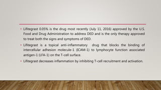 • Lifitegrast 0.05% is the drug most recently (July 11, 2016) approved by the U.S.
Food and Drug Administration to address DED and is the only therapy approved
to treat both the signs and symptoms of DED.
• Lifitegrast is a topical anti-inflammatory drug that blocks the binding of
intercellular adhesion molecule-1 (ICAM-1) to lymphocyte function associated
antigen-1 (LFA-1) on the T-cell surface.
• Lifitegrast decreases inflammation by inhibiting T-cell recruitment and activation.
 