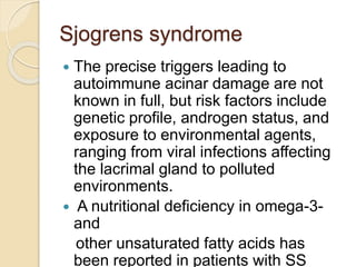Sjogrens syndrome
 The precise triggers leading to
autoimmune acinar damage are not
known in full, but risk factors include
genetic profile, androgen status, and
exposure to environmental agents,
ranging from viral infections affecting
the lacrimal gland to polluted
environments.
 A nutritional deficiency in omega-3-
and
other unsaturated fatty acids has
been reported in patients with SS
 
