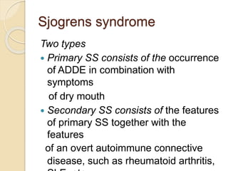 Sjogrens syndrome
Two types
 Primary SS consists of the occurrence
of ADDE in combination with
symptoms
of dry mouth
 Secondary SS consists of the features
of primary SS together with the
features
of an overt autoimmune connective
disease, such as rheumatoid arthritis,
 