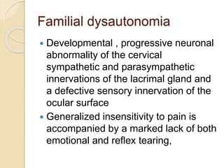 Familial dysautonomia
 Developmental , progressive neuronal
abnormality of the cervical
sympathetic and parasympathetic
innervations of the lacrimal gland and
a defective sensory innervation of the
ocular surface
 Generalized insensitivity to pain is
accompanied by a marked lack of both
emotional and reflex tearing,
 