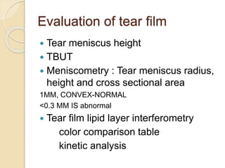 Evaluation of tear film
 Tear meniscus height
 TBUT
 Meniscometry : Tear meniscus radius,
height and cross sectional area
1MM, CONVEX-NORMAL
<0.3 MM IS abnormal
 Tear film lipid layer interferometry
color comparison table
kinetic analysis
 