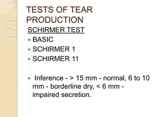 TESTS OF TEAR
PRODUCTION
SCHIRMER TEST
 BASIC
 SCHIRMER 1
 SCHIRMER 11
 Inference - > 15 mm - normal, 6 to 10
mm - borderline dry, < 6 mm -
impaired secretion.
 