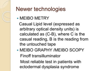 Newer technologies
 MEIBO METRY
Casual Lipid level (expressed as
arbitrary optical density units) is
calculated as (C-B), where C is the
casual reading, B is the reading from
the untouched tape
 MEIBO GRAPHY /MEIBO SCOPY
Finoff transilluminator
Most reliable test in patients with
ectodermal dysplasia syndrome
 