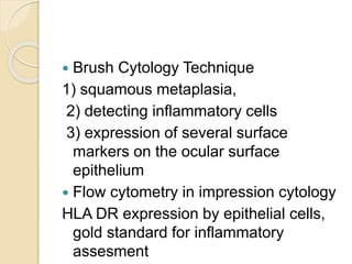  Brush Cytology Technique
1) squamous metaplasia,
2) detecting inflammatory cells
3) expression of several surface
markers on the ocular surface
epithelium
 Flow cytometry in impression cytology
HLA DR expression by epithelial cells,
gold standard for inflammatory
assesment
 