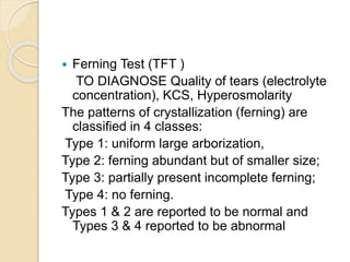 Ferning Test (TFT )
TO DIAGNOSE Quality of tears (electrolyte
concentration), KCS, Hyperosmolarity
The patterns of crystallization (ferning) are
classified in 4 classes:
Type 1: uniform large arborization,
Type 2: ferning abundant but of smaller size;
Type 3: partially present incomplete ferning;
Type 4: no ferning.
Types 1 & 2 are reported to be normal and
Types 3 & 4 reported to be abnormal
 