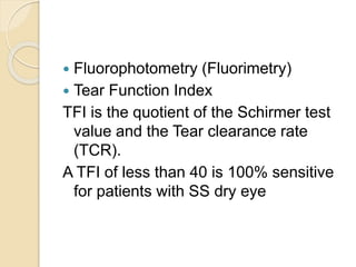  Fluorophotometry (Fluorimetry)
 Tear Function Index
TFI is the quotient of the Schirmer test
value and the Tear clearance rate
(TCR).
A TFI of less than 40 is 100% sensitive
for patients with SS dry eye
 