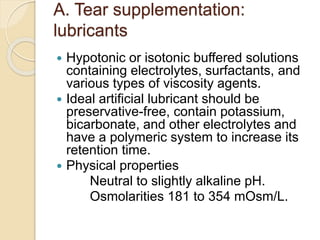 A. Tear supplementation:
lubricants
 Hypotonic or isotonic buffered solutions
containing electrolytes, surfactants, and
various types of viscosity agents.
 Ideal artificial lubricant should be
preservative-free, contain potassium,
bicarbonate, and other electrolytes and
have a polymeric system to increase its
retention time.
 Physical properties
Neutral to slightly alkaline pH.
Osmolarities 181 to 354 mOsm/L.
 