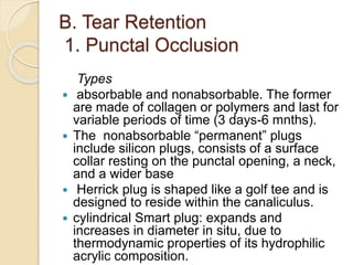 B. Tear Retention
1. Punctal Occlusion
Types
 absorbable and nonabsorbable. The former
are made of collagen or polymers and last for
variable periods of time (3 days-6 mnths).
 The nonabsorbable “permanent” plugs
include silicon plugs, consists of a surface
collar resting on the punctal opening, a neck,
and a wider base
 Herrick plug is shaped like a golf tee and is
designed to reside within the canaliculus.
 cylindrical Smart plug: expands and
increases in diameter in situ, due to
thermodynamic properties of its hydrophilic
acrylic composition.
 