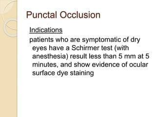 Punctal Occlusion
Indications
patients who are symptomatic of dry
eyes have a Schirmer test (with
anesthesia) result less than 5 mm at 5
minutes, and show evidence of ocular
surface dye staining
 