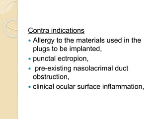 Contra indications
 Allergy to the materials used in the
plugs to be implanted,
 punctal ectropion,
 pre-existing nasolacrimal duct
obstruction,
 clinical ocular surface inflammation,
 
