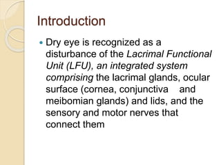 Introduction
 Dry eye is recognized as a
disturbance of the Lacrimal Functional
Unit (LFU), an integrated system
comprising the lacrimal glands, ocular
surface (cornea, conjunctiva and
meibomian glands) and lids, and the
sensory and motor nerves that
connect them
 