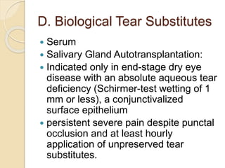 D. Biological Tear Substitutes
 Serum
 Salivary Gland Autotransplantation:
 Indicated only in end-stage dry eye
disease with an absolute aqueous tear
deficiency (Schirmer-test wetting of 1
mm or less), a conjunctivalized
surface epithelium
 persistent severe pain despite punctal
occlusion and at least hourly
application of unpreserved tear
substitutes.
 