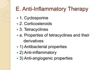 E. Anti-Inflammatory Therapy
 1. Cyclosporine
 2. Corticosteroids
 3. Tetracyclines
 a. Properties of tetracyclines and their
derivatives
 1) Antibacterial properties
 2) Anti-inflammatory
 3) Anti-angiogenic properties
 