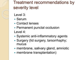 Treatment recommendations by
severity level
Level 3:
 Serum
 Contact lenses
 Permanent punctal occlusion
Level 4:
 Systemic anti-inflammatory agents
 Surgery (lid surgery, tarsorrhaphy;
mucus
 membrane, salivary gland, amniotic
 membrane transplantation)
 