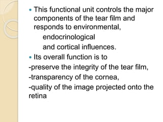  This functional unit controls the major
components of the tear film and
responds to environmental,
endocrinological
and cortical influences.
 Its overall function is to
-preserve the integrity of the tear film,
-transparency of the cornea,
-quality of the image projected onto the
retina
 