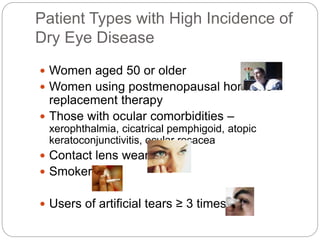 Patient Types with High Incidence of
Dry Eye Disease
 Women aged 50 or older
 Women using postmenopausal hormone
replacement therapy
 Those with ocular comorbidities –
xerophthalmia, cicatrical pemphigoid, atopic
keratoconjunctivitis, ocular rosacea
 Contact lens wearers
 Smokers
 Users of artificial tears ≥ 3 times/day
 
