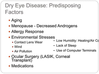 Dry Eye Disease: Predisposing
Factors
 Aging
 Menopause - Decreased Androgens
 Allergy Response
 Environmental Stresses
 Contact Lens Wear
 Wind
 Air Pollution
 Ocular Surgery (LASIK, Corneal
Transplant)
 Medications
– Low Humidity: Heating/Air Co
– Lack of Sleep
– Use of Computer Terminals
 