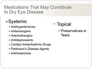 Medications That May Contribute
to Dry Eye Disease
 Systemic
 Antihypertensives
 Antiandrogens
 Anticholinergics
 Antidepressants
 Cardiac Antiarrhythmic Drugs
 Parkinson’s Disease Agents
 Antihistamines
• Topical
– Preservatives in
Tears
 