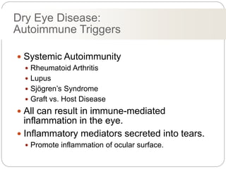 Dry Eye Disease:
Autoimmune Triggers
 Systemic Autoimmunity
 Rheumatoid Arthritis
 Lupus
 Sjögren’s Syndrome
 Graft vs. Host Disease
 All can result in immune-mediated
inflammation in the eye.
 Inflammatory mediators secreted into tears.
 Promote inflammation of ocular surface.
 